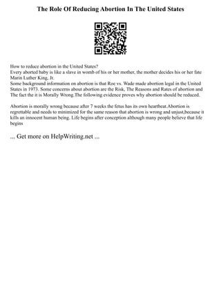 The Role Of Reducing Abortion In The United States
How to reduce abortion in the United States?
Every aborted baby is like a slave in womb of his or her mother, the mother decides his or her fate
Marin Luther King, Jr.
Some background information on abortion is that Roe vs. Wade made abortion legal in the United
States in 1973. Some concerns about abortion are the Risk, The Reasons and Rates of abortion and
The fact the it is Morally Wrong.The following evidence proves why abortion should be reduced.
Abortion is morally wrong because after 7 weeks the fetus has its own heartbeat.Abortion is
regrettable and needs to minimized for the same reason that abortion is wrong and unjust,because it
kills an innocent human being. Life begins after conception although many people believe that life
begins
... Get more on HelpWriting.net ...
 