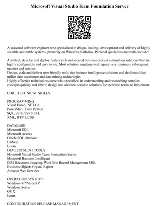 Microsoft Visual Studio Team Foundation Server
A seasoned software engineer who specialized in design, leading, development and delivery of highly
scalable and stable systems, primarily on Windows platforms. Personal specialties and traits include:
Architect, develop and deploy feature rich and secured business process automation solutions that are
highly configurable and easy to use. Most solutions implemented require very minimum subsequent
updates and patches.
Design, code and deliver user friendly multi tier business intelligence solutions and dashboard that
utilize data warehouse and data mining technologies.
Highly effective technical resource who specializes in understanding and researching complex
concepts quickly and able to design and architect scalable solutions for technical teams to implement.
CORE TECHNICAL SKILLS
PROGRAMMING
Visual Basic, .NET C#
PowerShell, Bash Python
SQL, SSIS, SSRS ETL
XML, HTML CSS
DATABASE
Microsoft SQL
Microsoft Access
Oracle SQL database
Hadoop
Erwin
DEVELOPMENT TOOLS
Microsoft Visual Studio Team Foundation Server
Microsoft Business Intelligent
IBM Document Imaging, Workflow Record Management SDK
Business Objects Crystal Report
Amazon Web Services
OPERATION SYSTEMS
Windows 8/7/Vista/XP
Windows Server
OS X
Linux
CONFIGURATION RELEASE MANAGEMENT
 