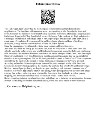 Urban sprawl Essay
This Halloween, Sean Clancy had the most original costume in his southern Pennsylvania
neighborhood. The base layer of his costume wasn t very exciting at all a flannel shirt, jeans and
boots. However, the next layer really made Clancy s costume memorable. He tucked a street sign into
his belt and draped a GAP bag from his left pocket. He hung a Coke can from his thigh and pinned a
Sunoco gas rebate banner on his right knee. A KFC sign was just above his left knee, and Clancy s
mask was a US road atlas. Even among all the goblins, ghouls, ghosts, and Lord of the Rings
characters, Clancy was the scariest creature of them all. Urban Sprawl.
Since the emergence of prefabricated ... Show more content on Helpwriting.net ...
As it turns out, when we finally get out of our cars, what we really want is some alone time. The
suburbs used to be a place where you would find neighbors grouped around the light post catching up
with each other. But as David Ehrenfeld explains in his article Strangers in Our Own Land, One might
think we would spend every possible moment outside enjoying the paradise that we have made for
ourselves at such great expense. Not so. We have gone indoors to sit in front of out TV and computers,
surrendering the outdoors. So instead of honey, I m home, we re greeted with You ve got mail.
According to Stanford University professor Norman Nie, who surveyed nearly 3,000 American
households, the more hours people use the Internet, the less time they spend with real human beings.
But don t worry if you get lonely surfing the net, you can always visit romance class.com, one of
hundreds of websites dedicated to internet only dating, where participants never have to worry about
meeting face to face...or having a real relationship. From drive thru Starbucks to online grocery
shopping, our American dream has made life so much easier... and so much lonelier.
But we re not just isolating ourselves from other individuals we re isolating our communities from one
another. In idealizing the modern suburban lifestyle, we ve held on to one of its more notorious
... Get more on HelpWriting.net ...
 