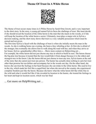 Theme Of Trust In A White Heron
The theme of trust occurs many times in A White Heron by Sarah Orne Jewett, and is very important
to the short story. In the story, a young girl named Sylvia faces the challenge of trust. She must decide
if she should reveal the location of the white heron to the man that she meets in the woods, or if she
will keep the location of the white heron a secret. Ultimately, trust plays a major role in Sylvia s
decision making, and the short story shows that trust is a very valuable possession which must be
earned and not given.
The first time Sylvia is faced with the challenge of trust is when she initially meets the man in the
woods. As she is walking home one evening, she hears a boy whistling at her. At first she is afraid of
the stranger, but eventually she allows him to walk along the road with her, and when they arrive at
her house, Sylvia s grandmother offers him a ... Show more content on Helpwriting.net ...
For example, the white heron did not just choose any tree in which to build its nest. The heron choose
the big pine tree because it trusted that the tree would hide it from danger because it is the oldest and
strongest tree in the forest. Like the heron did not just choose to trust any tree, Sylvia learns at the end
of the story that she cannot just trust any person. The hunter has actually done nothing to earn her trust
other than promise her ten dollars and accompany her in the woods one day. On the other hand, she
knows she can trust the feelings in her heart because she can relate to the white heron. She used to live
in the city, which made her feel like a caged bird, but when she moved to the country she experienced
complete freedom just like the heron. Because she knew what the white heron felt like while free in
the wild and what it would feel like if she revealed its location to the hunter, she trusted the feelings in
her heart and kept its location secret, which was her final
... Get more on HelpWriting.net ...
 