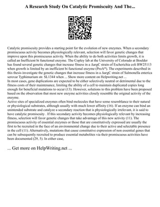 A Research Study On Catalytic Promiscuity And The...
Catalytic promiscuity provides a starting point for the evolution of new enzymes. When a secondary
promiscuous activity becomes physiologically relevant, selection will favor genetic changes that
improve upon this promiscuous activity. When the ability to do both activities limits growth, it is
called an Inefficient bi functional enzyme. The Copley lab at the University of Colorado at Boulder
has found several genetic changes that increase fitness in a ΔargC strain of Escherichia coli BW25113
when growth is limited by an inefficient bi functional enzyme (ProA*). The experiments described in
this thesis investigate the genetic changes that increase fitness in a ΔargC strain of Salmonella enterica
serovar Typhimurium str. SL1344 when ... Show more content on Helpwriting.net ...
In most cases, gene duplications are expected to be either selectively neutral or detrimental due to the
fitness costs of their maintenance, limiting the ability of a cell to maintain duplicated copies long
enough for beneficial mutations to occur (13). However, solutions to this problem have been proposed
based on the observation that most new enzyme activities closely resemble the original activity of the
enzyme.
Active sites of specialized enzymes often bind molecules that have some resemblance to their natural
or physiological substrates, although usually with much lower affinity (16). If an enzyme can bind an
unintended substrate and catalyze a secondary reaction that is physiologically irrelevant, it is said to
have catalytic promiscuity . If this secondary activity becomes physiologically relevant by increasing
fitness, selection will favor genetic changes that take advantage of this new activity (11). The
promiscuous activity of essential enzymes or those that are constitutively expressed are usually the
first to be recruited in the face of an environmental change due to their active and selectable presence
in the cell (11). Alternatively, mutations that cause constitutive expression of non essential genes that
can be subsequently recruited to produce essential metabolites via their promiscuous activities have
been documented (29, 5). In either case,
... Get more on HelpWriting.net ...
 