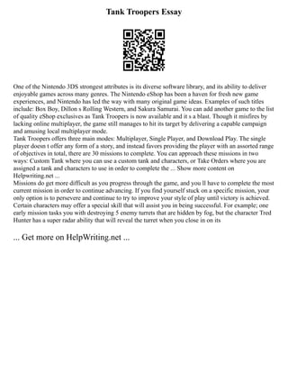 Tank Troopers Essay
One of the Nintendo 3DS strongest attributes is its diverse software library, and its ability to deliver
enjoyable games across many genres. The Nintendo eShop has been a haven for fresh new game
experiences, and Nintendo has led the way with many original game ideas. Examples of such titles
include: Box Boy, Dillon s Rolling Western, and Sakura Samurai. You can add another game to the list
of quality eShop exclusives as Tank Troopers is now available and it s a blast. Though it misfires by
lacking online multiplayer, the game still manages to hit its target by delivering a capable campaign
and amusing local multiplayer mode.
Tank Troopers offers three main modes: Multiplayer, Single Player, and Download Play. The single
player doesn t offer any form of a story, and instead favors providing the player with an assorted range
of objectives in total, there are 30 missions to complete. You can approach these missions in two
ways: Custom Tank where you can use a custom tank and characters, or Take Orders where you are
assigned a tank and characters to use in order to complete the ... Show more content on
Helpwriting.net ...
Missions do get more difficult as you progress through the game, and you ll have to complete the most
current mission in order to continue advancing. If you find yourself stuck on a specific mission, your
only option is to persevere and continue to try to improve your style of play until victory is achieved.
Certain characters may offer a special skill that will assist you in being successful. For example; one
early mission tasks you with destroying 5 enemy turrets that are hidden by fog, but the character Tred
Hunter has a super radar ability that will reveal the turret when you close in on its
... Get more on HelpWriting.net ...
 