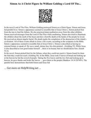 Simon As A Christ Figure In William Golding s Lord Of The...
In the novel Lord of The Flies, William Golding portrayed Simon as a Christ figure. Simon and Jesus
led parallel lives. Simon s appearance seemed to resemble that of Jesus Christ s. Simon picked fruit
from the tree to feed the littluns. He also practiced deep meditation away from the other children.
Simon received messages from the Lord of The Flies while meditating. Simon also tried to illuminate
the children about the myth of the beast and dies a horrific death at the hands of the people he loved.
He received an almost angelic burial. His death marks the completion of the destruction of the island s
civilization. All of these events allude to Jesus s life events, according to the scriptures in the Bible.
Simon s appearance seemed to resemble that of Jesus Christ s. Simon is described as having no
external beauty to speak of. He was a small, skinny boy, his chin pointed... (Golding 55). While Jesus
is also described as non good looker himself. ...there is no beauty that we should desire him. (Isaiah
53:2).
In the novel, Simon picked fruit for the littluns, when they could not reach it. Simon found for them
the fruit they could not reach. (Golding 56). In the Bible, Jesus took 5 loaves of bread and looking up
at the heaven he fed the crowd of people. Taking the five loaves and the two fish and looking up to
heaven, he gave thanks and broke the loaves. ... gave them to the people (Matthew 14:18 20 NIV). The
parallel here demonstrates that both Simon and Jesus fed
... Get more on HelpWriting.net ...
 