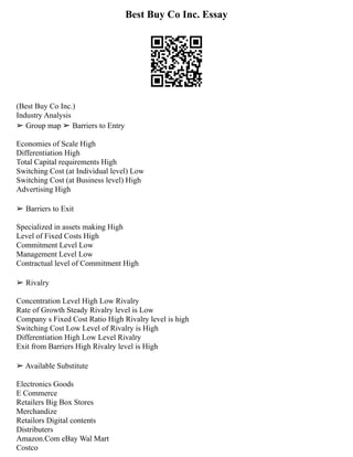 Best Buy Co Inc. Essay
(Best Buy Co Inc.)
Industry Analysis
➢ Group map ➢ Barriers to Entry
Economies of Scale High
Differentiation High
Total Capital requirements High
Switching Cost (at Individual level) Low
Switching Cost (at Business level) High
Advertising High
➢ Barriers to Exit
Specialized in assets making High
Level of Fixed Costs High
Commitment Level Low
Management Level Low
Contractual level of Commitment High
➢ Rivalry
Concentration Level High Low Rivalry
Rate of Growth Steady Rivalry level is Low
Company s Fixed Cost Ratio High Rivalry level is high
Switching Cost Low Level of Rivalry is High
Differentiation High Low Level Rivalry
Exit from Barriers High Rivalry level is High
➢ Available Substitute
Electronics Goods
E Commerce
Retailers Big Box Stores
Merchandize
Retailors Digital contents
Distributers
Amazon.Com eBay Wal Mart
Costco
 