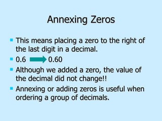 Annexing Zeros This means placing a zero to the right of the last digit in a decimal. 0.6  0.60 Although we added a zero, the value of the decimal did not change!! Annexing or adding zeros is useful when ordering a group of decimals. 