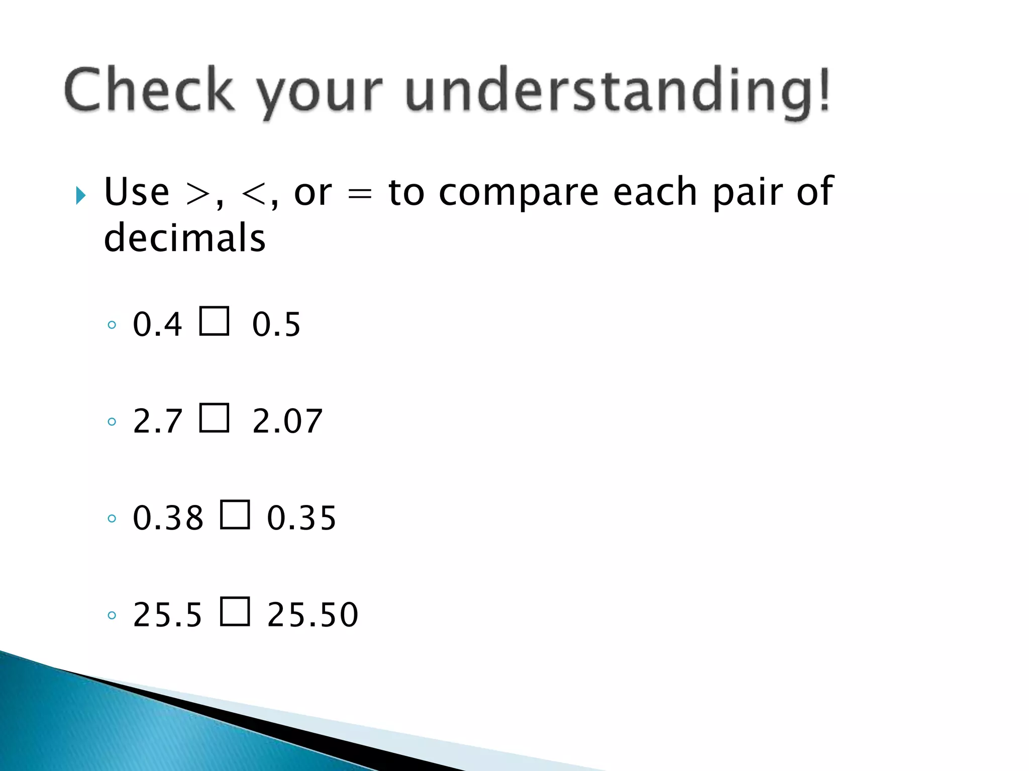 Use >, <, or = to compare each pair of
decimals
◦ 0.4 □ 0.5
◦ 2.7 □ 2.07
◦ 0.38 □ 0.35
◦ 25.5 □ 25.50
 