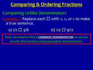 Comparing Unlike Denominators
Example 2: Replace each □ with <, >, or = to make
a true sentence.
First, we need to find a COMMON DENOMINATOR so we can
rewrite the fraction using equivalent denominators.
Comparing & Ordering Fractions
a) 1/2 □ 3/8 b) 1/4 □ 9/12
 