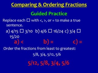 Guided Practice
Replace each □ with <, >, or = to make a true
sentence.
Comparing & Ordering Fractions
a) 4/15 □ 3/10 b) 4/6 □ 16/24 c) 3/4 □
15/20
a) < b) = c) =
Order the fractions from least to greatest:
5/8, 3/4, 5/12, 5/6
5/12, 5/8, 3/4, 5/6
 