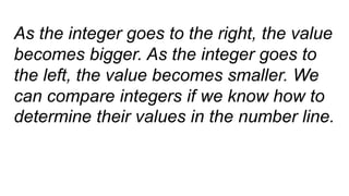 As the integer goes to the right, the value
becomes bigger. As the integer goes to
the left, the value becomes smaller. We
can compare integers if we know how to
determine their values in the number line.
 