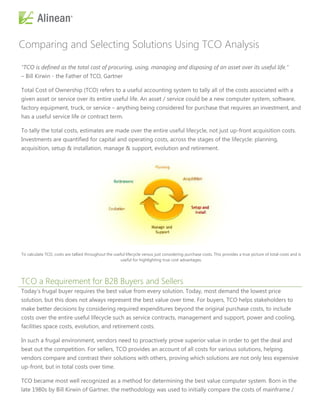 Comparing and Selecting Solutions Using TCO Analysis

"TCO is defined as the total cost of procuring, using, managing and disposing of an asset over its useful life.”
– Bill Kirwin - the Father of TCO, Gartner

Total Cost of Ownership (TCO) refers to a useful accounting system to tally all of the costs associated with a
given asset or service over its entire useful life. An asset / service could be a new computer system, software,
factory equipment, truck, or service – anything being considered for purchase that requires an investment, and
has a useful service life or contract term.

To tally the total costs, estimates are made over the entire useful lifecycle, not just up-front acquisition costs.
Investments are quantified for capital and operating costs, across the stages of the lifecycle: planning,
acquisition, setup & installation, manage & support, evolution and retirement.




To calculate TCO, costs are tallied throughout the useful lifecycle versus just considering purchase costs. This provides a true picture of total costs and is
                                                      useful for highlighting true cost advantages.




TCO a Requirement for B2B Buyers and Sellers
Today’s frugal buyer requires the best value from every solution. Today, most demand the lowest price
solution, but this does not always represent the best value over time. For buyers, TCO helps stakeholders to
make better decisions by considering required expenditures beyond the original purchase costs, to include
costs over the entire useful lifecycle such as service contracts, management and support, power and cooling,
facilities space costs, evolution, and retirement costs.

In such a frugal environment, vendors need to proactively prove superior value in order to get the deal and
beat out the competition. For sellers, TCO provides an account of all costs for various solutions, helping
vendors compare and contrast their solutions with others, proving which solutions are not only less expensive
up-front, but in total costs over time.

TCO became most well recognized as a method for determining the best value computer system. Born in the
late 1980s by Bill Kirwin of Gartner, the methodology was used to initially compare the costs of mainframe /
 