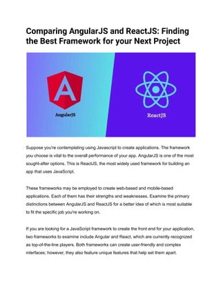 Comparing AngularJS and ReactJS: Finding
the Best Framework for your Next Project
Suppose you're contemplating using Javascript to create applications. The framework
you choose is vital to the overall performance of your app. AngularJS is one of the most
sought-after options. This is ReactJS, the most widely used framework for building an
app that uses JavaScript.
These frameworks may be employed to create web-based and mobile-based
applications. Each of them has their strengths and weaknesses. Examine the primary
distinctions between AngularJS and ReactJS for a better idea of which is most suitable
to fit the specific job you're working on.
If you are looking for a JavaScript framework to create the front end for your application,
two frameworks to examine include Angular and React, which are currently recognized
as top-of-the-line players. Both frameworks can create user-friendly and complex
interfaces; however, they also feature unique features that help set them apart.
 