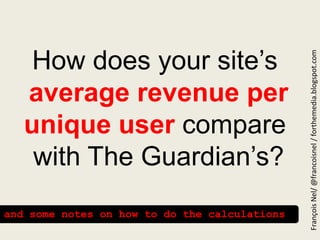 How does your site’saverage revenue per unique user compare  with The Guardian’s? François Nel/ @francoisnel / forthemedia.blogspot.com and some notes on how to do the calculations  
