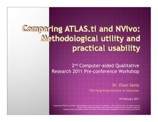 Comparing ATLAS.ti and NVivo: Methodological utility and practical usability. © 2011 by Elson Szeto. All rights reserved.
        2nd Computer-aided Qualitative
Research 2011 Pre-conference Workshop

                                                                                  Dr. Elson Szeto
                                                 The Hong Kong Institute of Education

                                                                                           24 February 2011

Comparing ATLAS.ti and NVivo: Methodological utility and practical usability. © 2011 by Elson Szeto. All rights reserved.
                               No part of this slide presentation may be used or reproduced in any manner whatsoever
            without written permission except in the case of brief quotations embodied in critical articles and reviews.
 