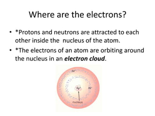 Where are the electrons?
• *Protons and neutrons are attracted to each
  other inside the nucleus of the atom.
• *The electrons of an atom are orbiting around
  the nucleus in an electron cloud.
 