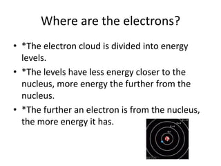 Where are the electrons?
• *The electron cloud is divided into energy
  levels.
• *The levels have less energy closer to the
  nucleus, more energy the further from the
  nucleus.
• *The further an electron is from the nucleus,
  the more energy it has.
 
