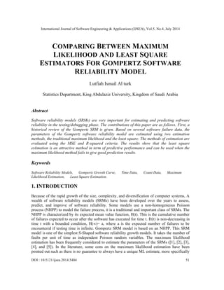 International Journal of Software Engineering & Applications (IJSEA), Vol.5, No.4, July 2014
DOI : 10.5121/ijsea.2014.5404 51
COMPARING BETWEEN MAXIMUM
LIKELIHOOD AND LEAST SQUARE
ESTIMATORS FOR GOMPERTZ SOFTWARE
RELIABILITY MODEL
Lutfiah Ismail Al turk
Statistics Department, King Abdulaziz University, Kingdom of Saudi Arabia
Abstract
Software reliability models (SRMs) are very important for estimating and predicting software
reliability in the testing/debugging phase. The contributions of this paper are as follows. First, a
historical review of the Gompertz SRM is given. Based on several software failure data, the
parameters of the Gompertz software reliability model are estimated using two estimation
methods, the traditional maximum likelihood and the least square. The methods of estimation are
evaluated using the MSE and R-squared criteria. The results show that the least square
estimation is an attractive method in term of predictive performance and can be used when the
maximum likelihood method fails to give good prediction results.
Keywords
Software Reliability Models, Gompertz Growth Curve, Time Data, Count Data, Maximum
Likelihood Estimation, Least Square Estimation.
1. INTRODUCTION
Because of the rapid growth of the size, complexity, and diversification of computer systems, A
wealth of software reliability models (SRMs) have been developed over the years to assess,
predict, and improve of software reliability. Some models use a non-homogeneous Poisson
process (NHPP) to model the failure process, it is a traditional and important class of SRMs. The
NHPP is characterized by its expected mean value function, H(t). This is the cumulative number
of failures expected to occur after the software has executed for time t. H(t) is non-decreasing in
time t with a bounded condition, H(∞)= a, where a is the expected number of failures to be
encountered if testing time is infinite. Gompertz SRM model is based on an NHPP. This SRM
model is one of the simplest S-Shaped software reliability growth models. It takes the number of
faults per unit of time as independent Poisson random variables. The maximum likelihood
estimation has been frequently considered to estimate the parameters of the SRMs ([1], [2], [3],
[4], and [5]). In the literature, some cons on the maximum likelihood estimation have been
pointed out such as there is no guarantee to always have a unique ML estimate, more specifically
 