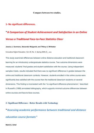 Compare between two studies.

1- No significant differences.

"A Comparison of Student Achievement and Satisfaction in an Online
Versus a Traditional Face-to-Face Statistics Class"
Jessica J. Summers, Alexander Waigandt, and Tiffany A. Whittaker
Innovative Higher Education, Vol. 29, No. 3, Spring 2005 (C_ 2005)

This study examined differences between online distance education and traditional classroom
learning for an introductory undergraduate statistics course. Two outcome dimensions were
measured: students’ final grades and student satisfaction with the course. Using independent
samples t-tests, results indicated that there was no significant difference in grades between the
online and traditional classroom contexts. However, students enrolled in the online course were
significantly less satisfied with the course than the traditional classroom students on several
dimensions. This finding is inconsistent with the “no significant difference phenomenon,” described
in Russell’s (1999) annotated bibliography, which supports minimal outcome differences between
online courses and face-to-face courses.

2- Significant Difference - Better Results with Technology

"Assessing academic performance between traditional and distance
education course formats"
Mark G. Urtel

 