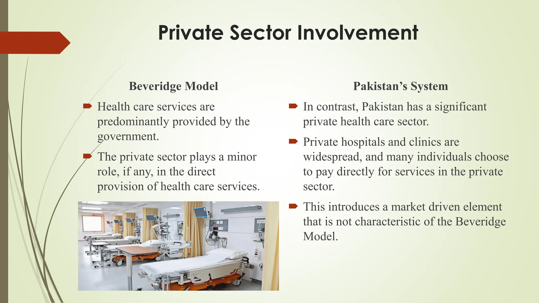 Private Sector Involvement
Beveridge Model
 Health care services are
predominantly provided by the
government.
 The private sector plays a minor
role, if any, in the direct
provision of health care services.
Pakistan’s System
 In contrast, Pakistan has a significant
private health care sector.
 Private hospitals and clinics are
widespread, and many individuals choose
to pay directly for services in the private
sector.
 This introduces a market driven element
that is not characteristic of the Beveridge
Model.
 