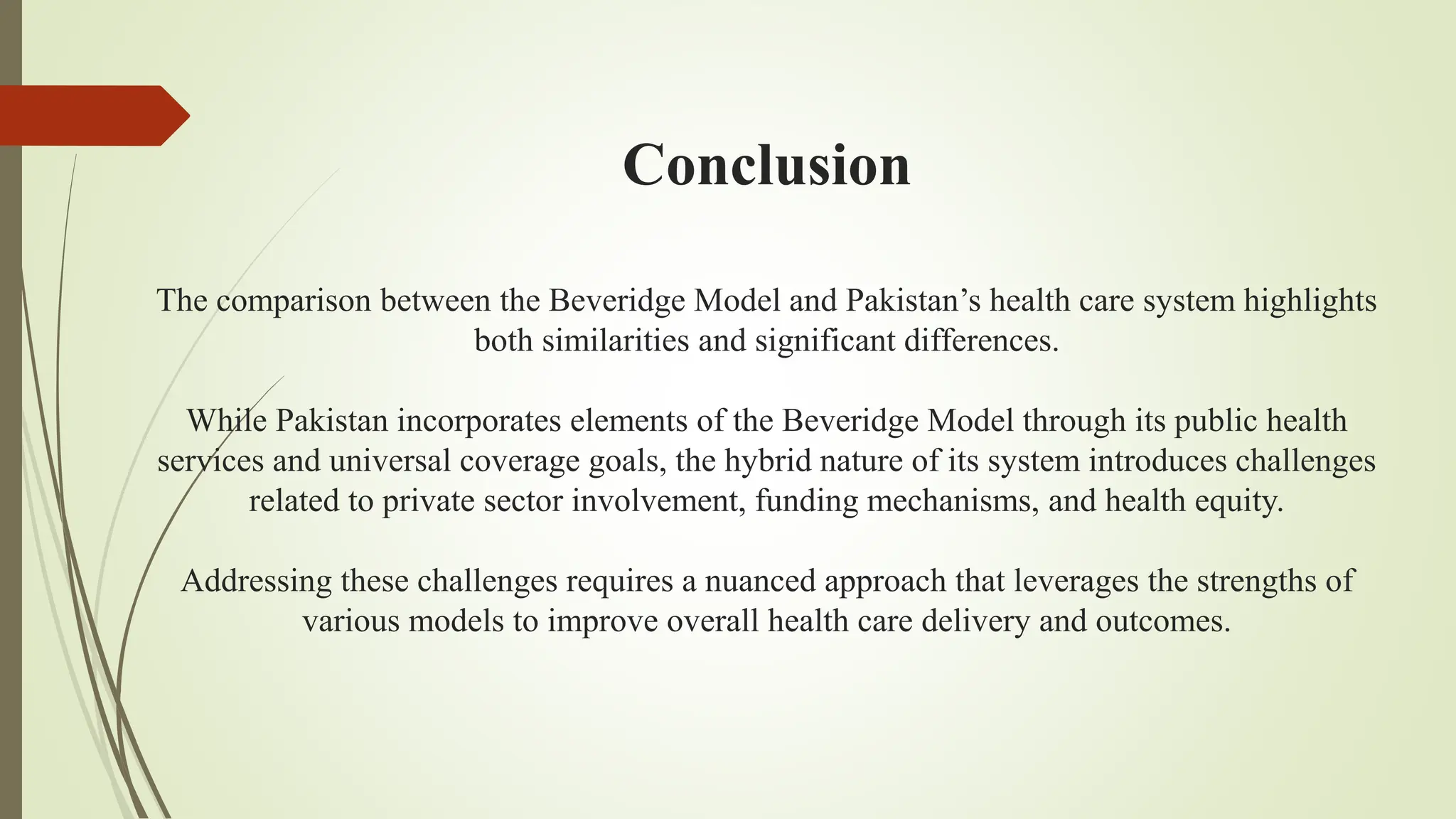 Conclusion
The comparison between the Beveridge Model and Pakistan’s health care system highlights
both similarities and significant differences.
While Pakistan incorporates elements of the Beveridge Model through its public health
services and universal coverage goals, the hybrid nature of its system introduces challenges
related to private sector involvement, funding mechanisms, and health equity.
Addressing these challenges requires a nuanced approach that leverages the strengths of
various models to improve overall health care delivery and outcomes.
 
