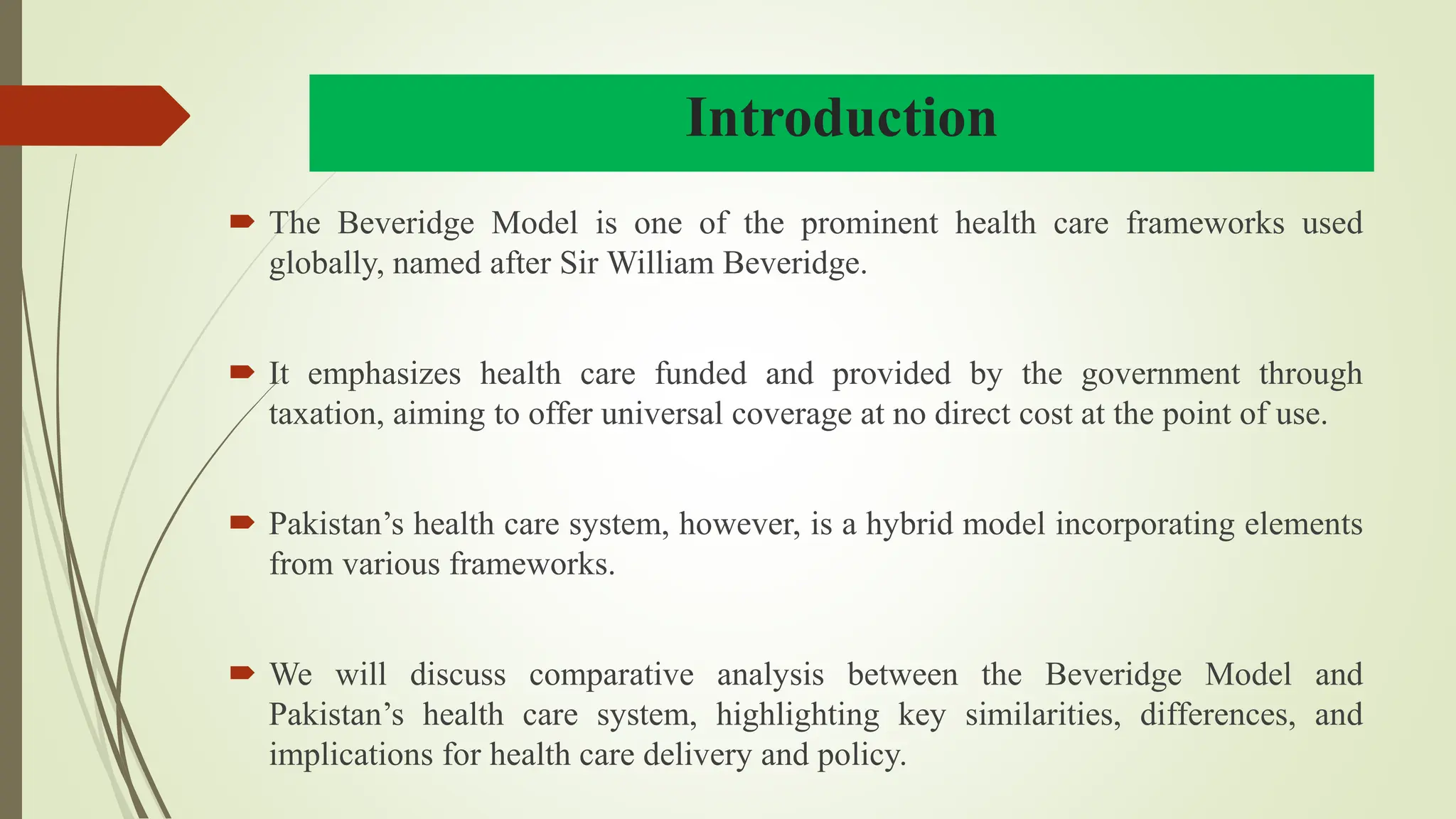 Introduction
 The Beveridge Model is one of the prominent health care frameworks used
globally, named after Sir William Beveridge.
 It emphasizes health care funded and provided by the government through
taxation, aiming to offer universal coverage at no direct cost at the point of use.
 Pakistan’s health care system, however, is a hybrid model incorporating elements
from various frameworks.
 We will discuss comparative analysis between the Beveridge Model and
Pakistan’s health care system, highlighting key similarities, differences, and
implications for health care delivery and policy.
 