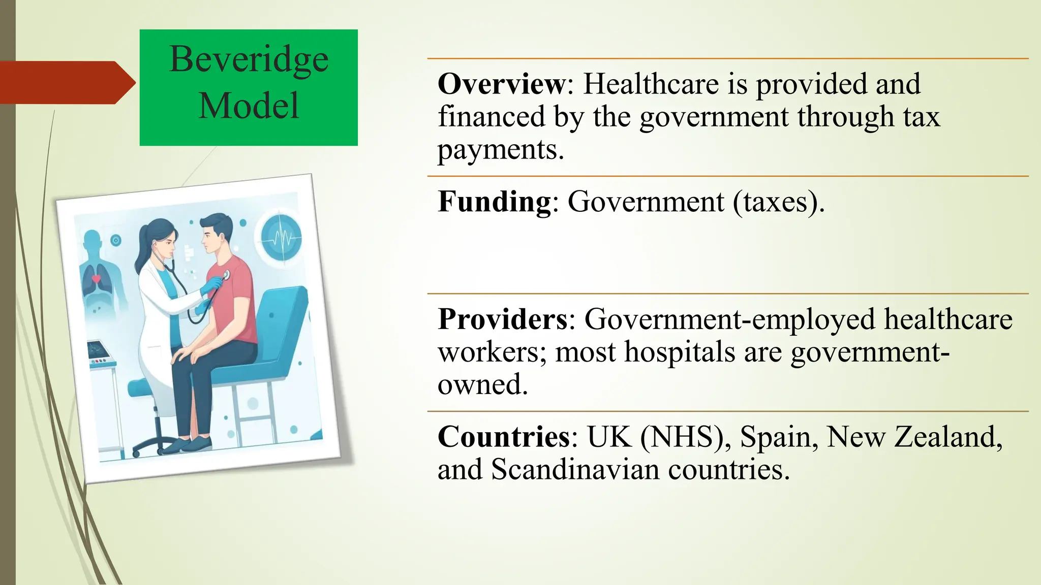 Beveridge
Model
Overview: Healthcare is provided and
financed by the government through tax
payments.
Funding: Government (taxes).
Providers: Government-employed healthcare
workers; most hospitals are government-
owned.
Countries: UK (NHS), Spain, New Zealand,
and Scandinavian countries.
 