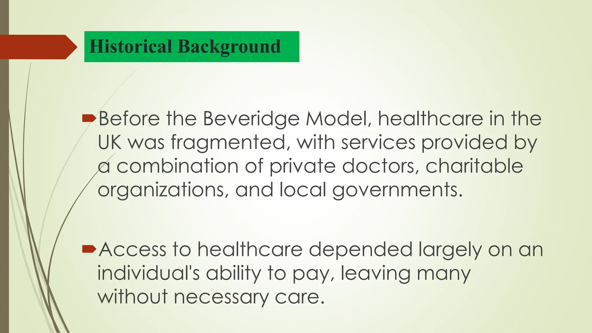 Historical Background
Before the Beveridge Model, healthcare in the
UK was fragmented, with services provided by
a combination of private doctors, charitable
organizations, and local governments.
Access to healthcare depended largely on an
individual's ability to pay, leaving many
without necessary care.
 