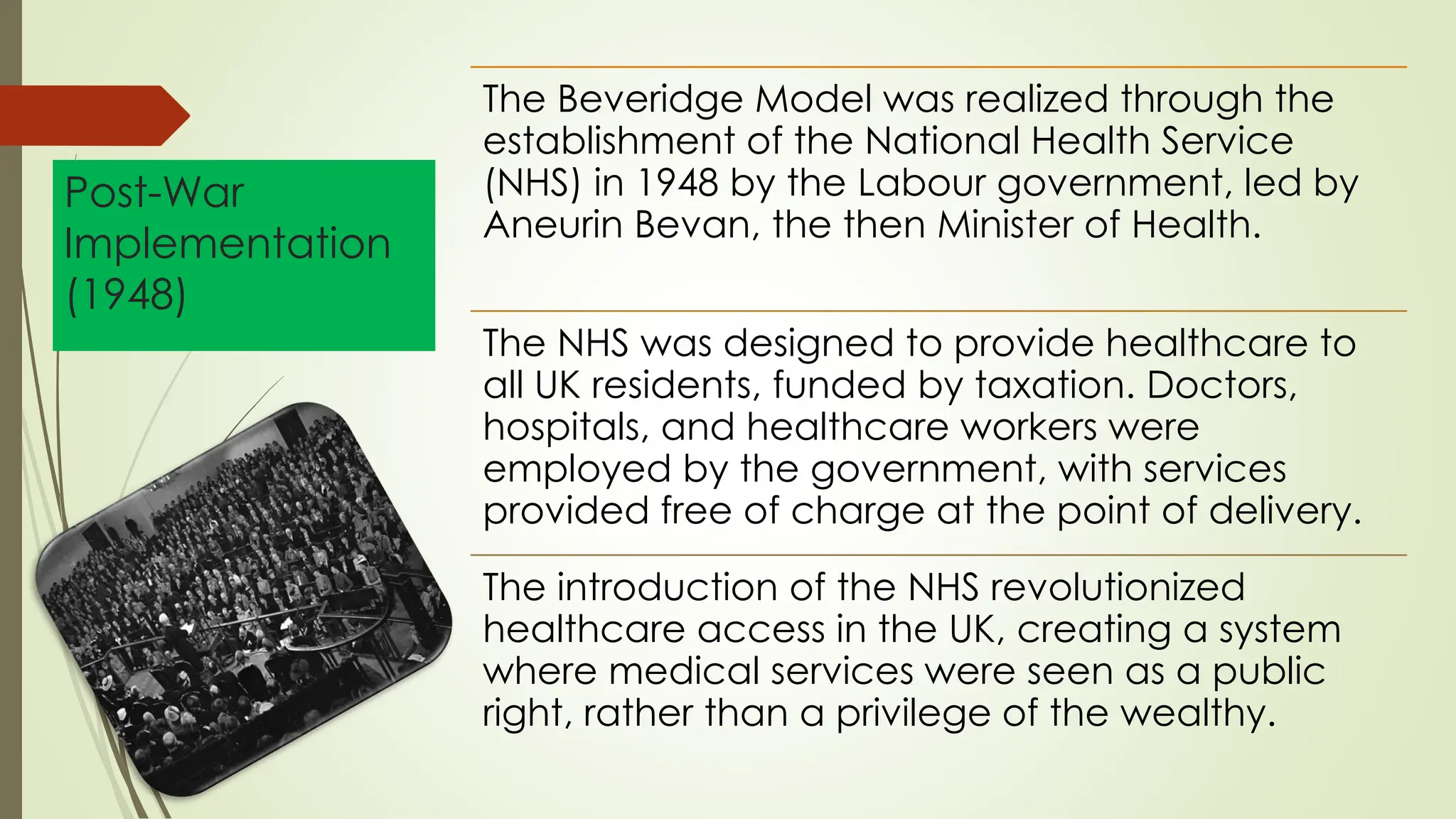 Post-War
Implementation
(1948)
The Beveridge Model was realized through the
establishment of the National Health Service
(NHS) in 1948 by the Labour government, led by
Aneurin Bevan, the then Minister of Health.
The NHS was designed to provide healthcare to
all UK residents, funded by taxation. Doctors,
hospitals, and healthcare workers were
employed by the government, with services
provided free of charge at the point of delivery.
The introduction of the NHS revolutionized
healthcare access in the UK, creating a system
where medical services were seen as a public
right, rather than a privilege of the wealthy.
 