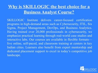 Why is SKILLOGIC the best choice for a
Business Analyst Course?
SKILLOGIC Institute delivers career-focused certification
programs in high-demand areas such as Cybersecurity, ITIL, Six
Sigma, Project Management, DevOps, and Business Analytics.
Having trained over 20,000 professionals in cybersecurity, we
emphasize practical learning through real-world case studies and
interactive labs. Our courses are available in flexible formats—
live online, self-paced, and classroom training at centers in key
Indian cities. Learners also benefit from expert mentorship and
dedicated placement support to excel in today’s competitive job
landscape.
 
