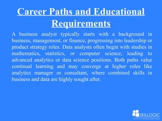 Career Paths and Educational
Requirements
A business analyst typically starts with a background in
business, management, or finance, progressing into leadership or
product strategy roles. Data analysts often begin with studies in
mathematics, statistics, or computer science, leading to
advanced analytics or data science positions. Both paths value
continual learning and may converge at higher roles like
analytics manager or consultant, where combined skills in
business and data are highly sought after.
 