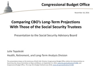 Congressional Budget Office
Comparing CBO’s Long-Term Projections
With Those of the Social Security Trustees
Presentation to the Social Security Advisory Board
November 18, 2016
Julie Topoleski
Health, Retirement, and Long-Term Analysis Division
This presentation draws on the testimony of Keith Hall, Director, Congressional Budget Office, before the Subcommittee on
Social Security, House Committee on Ways and Means, on September 21, 2016, www.cbo.gov/publication/51988, and
Congressional Budget Office, The Long-Term Budget Outlook (July 2016), www.cbo.gov/publication/51580.
 