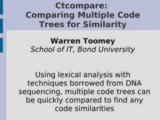 Ctcompare:
 Comparing Multiple Code
   Trees for Similarity

       Warren Toomey
   School of IT, Bond University


    Using lexical analysis with
  techniques borrowed from DNA
sequencing, multiple code trees can
  be quickly compared to find any
          code similarities
 