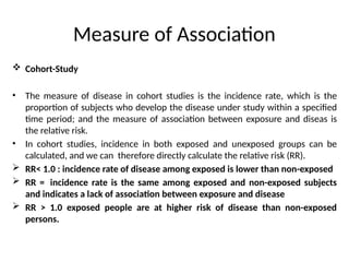 Measure of Association
 Cohort-Study
• The measure of disease in cohort studies is the incidence rate, which is the
proportion of subjects who develop the disease under study within a specified
time period; and the measure of association between exposure and diseas is
the relative risk.
• In cohort studies, incidence in both exposed and unexposed groups can be
calculated, and we can therefore directly calculate the relative risk (RR).
 RR< 1.0 : incidence rate of disease among exposed is lower than non-exposed
 RR = incidence rate is the same among exposed and non-exposed subjects
and indicates a lack of association between exposure and disease
 RR > 1.0 exposed people are at higher risk of disease than non-exposed
persons.
 