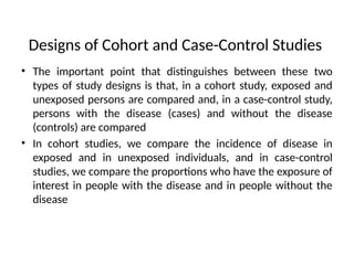 Designs of Cohort and Case-Control Studies
• The important point that distinguishes between these two
types of study designs is that, in a cohort study, exposed and
unexposed persons are compared and, in a case-control study,
persons with the disease (cases) and without the disease
(controls) are compared
• In cohort studies, we compare the incidence of disease in
exposed and in unexposed individuals, and in case-control
studies, we compare the proportions who have the exposure of
interest in people with the disease and in people without the
disease
 