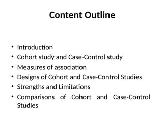Content Outline
• Introduction
• Cohort study and Case-Control study
• Measures of association
• Designs of Cohort and Case-Control Studies
• Strengths and Limitations
• Comparisons of Cohort and Case-Control
Studies
 