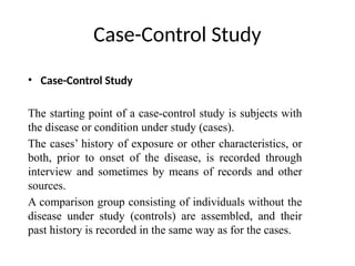 Case-Control Study
• Case-Control Study
The starting point of a case-control study is subjects with
the disease or condition under study (cases).
The cases’ history of exposure or other characteristics, or
both, prior to onset of the disease, is recorded through
interview and sometimes by means of records and other
sources.
A comparison group consisting of individuals without the
disease under study (controls) are assembled, and their
past history is recorded in the same way as for the cases.
 