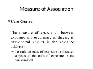 Measure of Association
Case-Control
• The measure of association between
exposure and occurrence of disease in
case-control studies is the so-called
odds ratio:
– the ratio of odds of exposure in diseased
subjects to the odds of exposure in the
non-diseased.
 