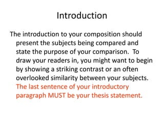 IntroductionThe introduction to your composition should present the subjects being compared and state the purpose of your comparison.  To draw your readers in, you might want to begin by showing a striking contrast or an often overlooked similarity between your subjects.  The last sentence of your introductory paragraph MUST be your thesis statement.
