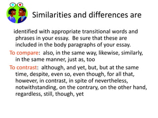         Similarities and differences are   identified with appropriate transitional words and phrases in your essay.  Be sure that these are included in the body paragraphs of your essay.To compare:  also, in the same way, likewise, similarly, in the same manner, just as, tooTo contrast:  although, and yet, but, but at the same time, despite, even so, even though, for all that, however, in contrast, in spite of nevertheless, notwithstanding, on the contrary, on the other hand, regardless, still, though, yet  