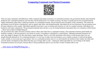 Comparing Command And Market Economies
There are many similarities and differences within command and market economies. In command economies, the government decides what should be
produced, how it should be produced, and who they will be produced for. In a market economy, the prices of goods and services are determined by
supply and demand, rather than a central government. In a command economy, the government owns all aspects of the community. This means the
government owns all factors of production, such as capital, land, labor, and entrepreneurship. Individuals do not own businesses; the government owns
all major industries in the country. Individuals typically do not have a say in owning such resources as well. In a market economy, individuals own
businesses and major corporations. The government typically does not have a say in owning businesses and cannot take over a business at their leisure.
... Show more content on Helpwriting.net ...
The government also makes all main economic choices. Places like China have a command economy, and command economies grant hardly any
freedom to people, as the government is very harsh on society. Everything is controlled by a central power. Although command economies are
strict, they adapt to change well, thus that being a major advantage. There is very little uncertainty with where to work because their lives are
already basically planned out. In a command economy it is very easy to make your own business, as in a market economy it could end up taking
weeks, months, or even years just to get started. Also, in a command economy since it is so strict families are limited to have maybe one child, and
soon the family will depend on that child when they are no longer able to work – making the child responsible for a lot of things in the family.
Command economies are not poor, because there is always production and its very rare that a worker would be able to call
... Get more on HelpWriting.net ...
 