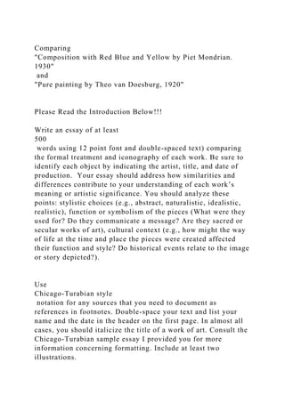 Comparing
"Composition with Red Blue and Yellow by Piet Mondrian.
1930"
and
"Pure painting by Theo van Doesburg, 1920"
Please Read the Introduction Below!!!
Write an essay of at least
500
words using 12 point font and double-spaced text) comparing
the formal treatment and iconography of each work. Be sure to
identify each object by indicating the artist, title, and date of
production. Your essay should address how similarities and
differences contribute to your understanding of each work’s
meaning or artistic significance. You should analyze these
points: stylistic choices (e.g., abstract, naturalistic, idealistic,
realistic), function or symbolism of the pieces (What were they
used for? Do they communicate a message? Are they sacred or
secular works of art), cultural context (e.g., how might the way
of life at the time and place the pieces were created affected
their function and style? Do historical events relate to the image
or story depicted?).
Use
Chicago-Turabian style
notation for any sources that you need to document as
references in footnotes. Double-space your text and list your
name and the date in the header on the first page. In almost all
cases, you should italicize the title of a work of art. Consult the
Chicago-Turabian sample essay I provided you for more
information concerning formatting. Include at least two
illustrations.
 