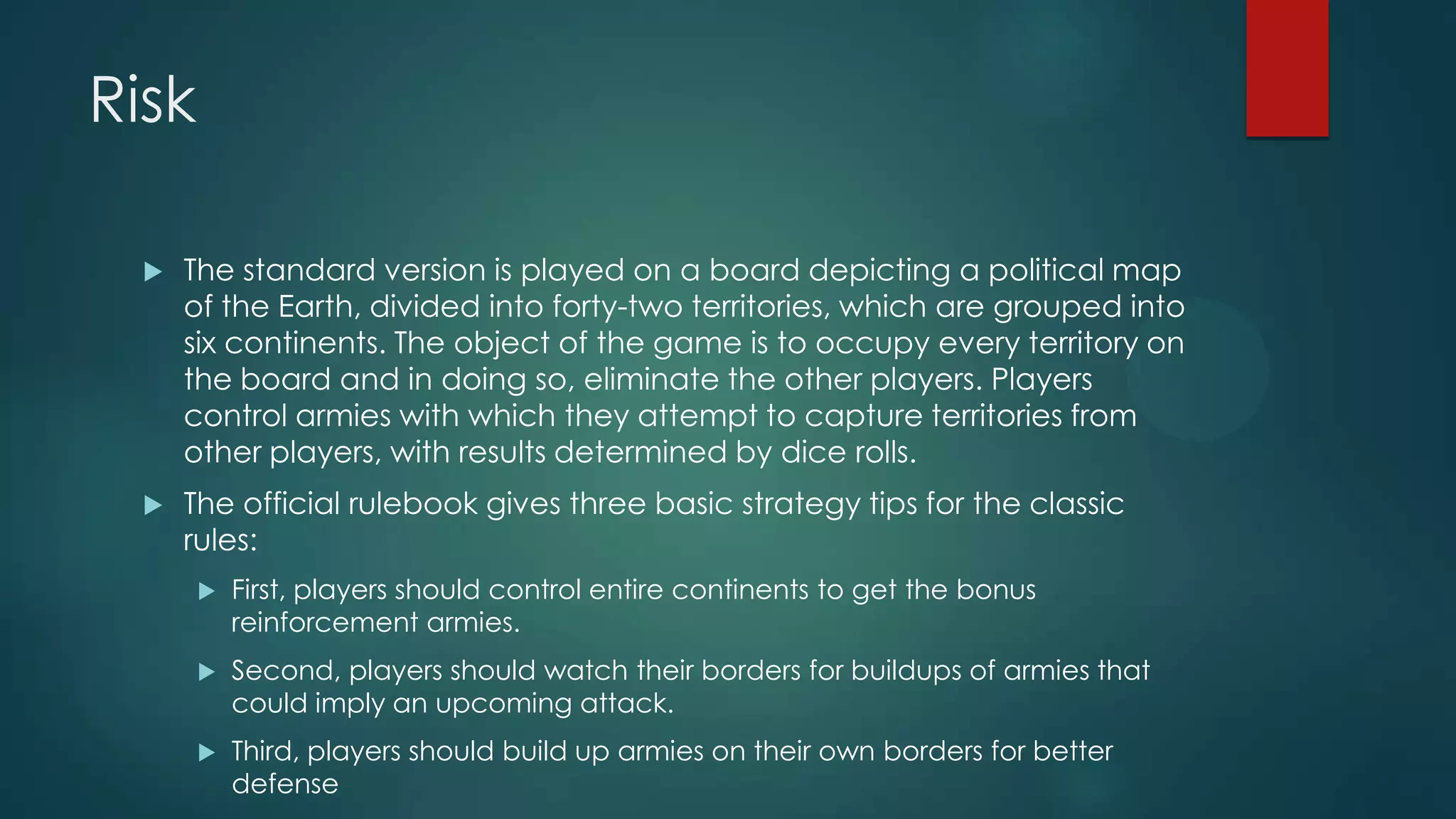 Risk


The standard version is played on a board depicting a political map
of the Earth, divided into forty-two territories, which are grouped into
six continents. The object of the game is to occupy every territory on
the board and in doing so, eliminate the other players. Players
control armies with which they attempt to capture territories from
other players, with results determined by dice rolls.



The official rulebook gives three basic strategy tips for the classic
rules:


First, players should control entire continents to get the bonus
reinforcement armies.



Second, players should watch their borders for buildups of armies that
could imply an upcoming attack.



Third, players should build up armies on their own borders for better
defense

 