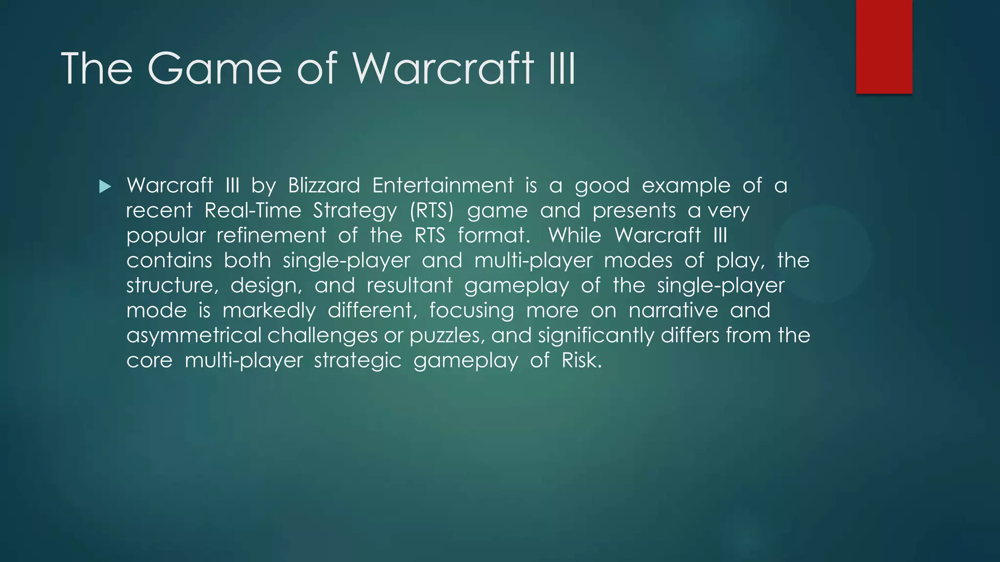 The Game of Warcraft III


Warcraft III by Blizzard Entertainment is a good example of a
recent Real-Time Strategy (RTS) game and presents a very
popular refinement of the RTS format. While Warcraft III
contains both single-player and multi-player modes of play, the
structure, design, and resultant gameplay of the single-player
mode is markedly different, focusing more on narrative and
asymmetrical challenges or puzzles, and significantly differs from the
core multi-player strategic gameplay of Risk.

 