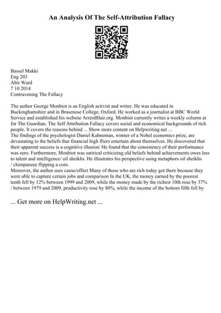 An Analysis Of The Self-Attribution Fallacy
Bassel Makki
Eng 203
Abir Ward
7 10 2014
Contravening The Fallacy
The author George Monbiot is an English activist and writer. He was educated in
Buckinghamshire and in Brasenose College, Oxford. He worked as a journalist at BBC World
Service and established his website ArrestBlair.org. Monbiot currently writes a weekly column at
for The Guardian. The Self Attribution Fallacy covers social and economical backgrounds of rich
people. It covers the reasons behind ... Show more content on Helpwriting.net ...
The findings of the psychologist Daniel Kahneman, winner of a Nobel economics prize, are
devastating to the beliefs that financial high fliers entertain about themselves. He discovered that
their apparent success is a cognitive illusion/ He found that the consistency of their performance
was zero. Furthermore, Monbiot was satirical criticizing old beliefs behind achievements owes less
to talent and intelligence/ oil sheikhs. He illustrates his perspective using metaphors oil sheikhs
/ chimpanzee flipping a coin.
Moreover, the author uses cause/effect Many of those who are rich today got there because they
were able to capture certain jobs and comparison In the UK, the money earned by the poorest
tenth fell by 12% between 1999 and 2009, while the money made by the richest 10th rose by 37%
/ between 1979 and 2009, productivity rose by 80%, while the income of the bottom fifth fell by
... Get more on HelpWriting.net ...
 