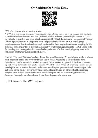 Cv Accident Or Stroke Essay
CVA: Cerebrovascular accident or stroke
A CVA is a neurologic emergency that occurs when a blood vessel carrying oxygen and nutrients
to the brain is either blocked by a clot (ischemic stroke) or bursts (hemorrhagic stroke). A CVA
may also be referred to as a brain attack. As reported by Quick Reference to Occupational Therapy
(2014), a physical exam of the patient leads the physician to suspect a CVA and to gauge
impairments on a functional scale through confirmation from magnetic resonance imaging (MRI),
computed tomography (CT), cerebral angiography, or electroencephalography (EEG). Blood tests
for bleeding and clotting disorders may also be performed. Cardiac monitoring may show atrial
fibrillation or other arrhythmias (Reed, 2014).
Etiology: There are 2 types of strokes: Hemorrhagic and Ischemic. A Hemorrhagic strokeis when a
brain aneurysm bursts or a weakened blood vessel leaks. According to the National Stroke
Association (2016), about 15% strokes are hemorrhagic strokes per year. It is the least common
type of stroke, but most often results in death 40% of the time. When a hemorrhagic stroke occurs,
blood spills into or around the brain, and creates swelling and pressure which then damages cells
and tissue in the brain. There are 2 types of hemorrhagic strokes: an intracerebral hemorrhage
happens when a blood vessel in the brain bursts and spills into the surrounding brain tissue,
damaging brain cells. A subarachnoid hemorrhage happens when an artery
... Get more on HelpWriting.net ...
 
