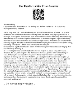 How Does Steven King Create Suspense
Individual Study
Compare the ways Steven King in The Shining and William Friedkin in The Exorcist use
techniques to create suspense.
Steven King in his 1977 novel The Shining and William Friedkin in his 2001 film The Exorcist
establishes that suspense can be created in many forms while both being equally effective in its
own right. Although the characters are faced with a horrific dilemma in two very different settings,
the techniques used to create suspense can be similar. In both texts suspense is produced through
characterization, narrative structure and foreshadowing to create a state of anxious uncertainty for
what may happen. While the characters within The Shining are placed in a traditional horror setting,
where they are isolated. ... Show more content on Helpwriting.net ...
Overcome with rage Karras takes the demon with him through a window and down the grey stair
way, ultimately defeating it.
In The Shining the hotel is mentioned within the first chapter, as Jack is being interviewed.
However, it is only until chapter 4 that the reader is allowed a glimpse of the terrible things to
come. Delaying the suspense allows for proper character development which will prove
important in the long run. The word REDRUM, as stated previously was shown in chapter 4, it
is a key word in the book that is repeated countless of times. Every time this key word appears it
is accompanied by fear, Danny s fear. By introducing it so early into the story it pushed the
reader to ponder the words meaning and because of its sinister association every time it was
brought up more suspense was built up. It is later revealed that it was murder spelled in reverse.
In both texts the authors use an anti climax principle that is highly effective in creating suspense
in the viewer. It works for a system of false alarms followed by the real danger. An example of
this is during Jacks possession and he remembers that he had forgot to dump the boiler. There is a
race against the clock to save the hotel, which is already building up suspense with questions of
will he make it. As he dumps the boiler it seems that he had got there in time, this in turn takes the
tension away from the reader until suddenly the hotel blows. This is a good example of how
suspense is used to create
... Get more on HelpWriting.net ...
 