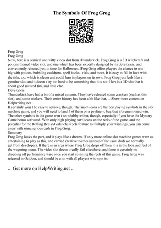 The Symbols Of Frog Grog
Frog Grog
Frog Grog
Now, here is a comical and witty video slot from Thunderkick. Frog Grog is a 3D witchcraft and
potions themed video slot, and one which has been expertly designed by its developers, and
conveniently released just in time for Halloween. Frog Grog offers players the chance to win
big with potions, bubbling cauldrons, spell books, vials, and more. It is easy to fall in love with
the title, too, which is clever and could lure in players on its own. Frog Grog just feels like a
genuine slot, and it doesn t try too hard to be something that it is not. Here is a 3D slot that is
about good natured fun, and little else.
Developers
Thunderkick have had a bit of a mixed autumn. They have released some crackers (such as this
slot), and some stinkers. Their entire history has been a bit like that, ... Show more content on
Helpwriting.net ...
It certainly won t be easy to achieve, though. The moth icons are the best paying symbols in the slot
machine game, and you will need to land 5 of them on a payline to bag that aforementioned win.
The other symbols in the game aren t too shabby either, though, especially if you have the Mystery
Game bonus activated. With only high playing card icons on the reels of the game, and the
potential for the Rolling Reels/Avalanche Reels feature to multiply your winnings, you can come
away with some serious cash in Frog Grog.
Summary
Frog Grog looks the part, and it plays like a dream. If only more online slot machine games were as
entertaining to play as this, and carried creative themes instead of the usual drab we normally
get from developers. If there is an area where Frog Grog drops off then it is in the look and feel of
the wagering menu. The video slot doesn t really fail elsewhere, and there is certainly no
dropping off performance wise once you start spinning the reels of this game. Frog Grog was
released in October, and should be a hit with all players who spin its
... Get more on HelpWriting.net ...
 