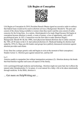 Life Begins at Conception
Life Begins at Conception In 2010, President Barack Obama signed an executive order to enforce
that federal loans would not be used in abortion services ( Background: Should 4). The pros and
consist of the choice being available to women when they need it and the cons consist of safety
concerns for the living fetus. As a nation, Abortionneeds to be made illegal because life begins at
conception because abortion is unsafe, a waste of money, a loss of opportunity, and a toll of
psychological pain. In 1821, Connecticut was the first state to make abortion illegal (
Background: Should 40. By the 1900s, most physicians banned abortions due to safety concerns.
By 1965, all 50 states in the U.S. had outlawed abortion (3). Medicaid funding for abortion had
ended by 1976 (3). Many pro life leaders and groups have publicly denounced extremism against
abortion providers and clients.
Every fetus has a unique genetic code and begins to exist at the moment of their conception (
Student Action 1). Abortion goes against natural law, and has left
Le 2
America unable to repopulate fast without immigration assistance (2). Abortion destroys the bonds
that bind families together and scares all aspects of the family.
Life is prolonged through medicine and technology. Abortion might not seem bad, but it affects the
natural order (Seindensticker 2). In nature, it is not natural for a baby s life to be taken intentionally
through medicine. In the Bible, abortion is
... Get more on HelpWriting.net ...
 