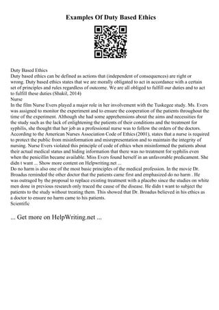 Examples Of Duty Based Ethics
Duty Based Ethics
Duty based ethics can be defined as actions that (independent of consequences) are right or
wrong. Duty based ethics states that we are morally obligated to act in accordance with a certain
set of principles and rules regardless of outcome. We are all obliged to fulfill our duties and to act
to fulfill these duties (Shakil, 2014)
Nurse
In the film Nurse Evers played a major role in her involvement with the Tuskegee study. Ms. Evers
was assigned to monitor the experiment and to ensure the cooperation of the patients throughout the
time of the experiment. Although she had some apprehensions about the aims and necessities for
the study such as the lack of enlightening the patients of their conditions and the treatment for
syphilis, she thought that her job as a professional nurse was to follow the orders of the doctors.
According to the American Nurses Association Code of Ethics(2001), states that a nurse is required
to protect the public from misinformation and misrepresentation and to maintain the integrity of
nursing. Nurse Evers violated this principle of code of ethics when misinformed the patients about
their actual medical status and hiding information that there was no treatment for syphilis even
when the penicillin became available. Miss Evers found herself in an unfavorable predicament. She
didn t want ... Show more content on Helpwriting.net ...
Do no harm is also one of the most basic principles of the medical profession. In the movie Dr.
Broadus reminded the other doctor that the patients came first and emphasized do no harm . He
was outraged by the proposal to replace existing treatment with a placebo since the studies on white
men done in previous research only traced the cause of the disease. He didn t want to subject the
patients to the study without treating them. This showed that Dr. Broadus believed in his ethics as
a doctor to ensure no harm came to his patients.
Scientific
... Get more on HelpWriting.net ...
 