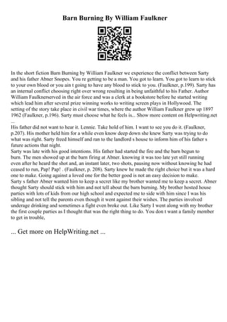 Barn Burning By William Faulkner
In the short fiction Barn Burning by William Faulkner we experience the conflict between Sarty
and his father Abner Snopes. You re getting to be a man. You got to learn. You got to learn to stick
to your own blood or you ain t going to have any blood to stick to you. (Faulkner, p.199). Sarty has
an internal conflict choosing right over wrong resulting in being unfaithful to his Father. Author
William Faulknerserved in the air force and was a clerk at a bookstore before he started writing
which lead him after several prize winning works to writing screen plays in Hollywood. The
setting of the story take place in civil war times, where the author William Faulkner grew up 1897
1962 (Faulkner, p.196). Sarty must choose what he feels is... Show more content on Helpwriting.net
...
His father did not want to hear it. Lennie. Take hold of him. I want to see you do it. (Faulkner,
p.207). His mother held him for a while even know deep down she knew Sarty was trying to do
what was right. Sarty freed himself and ran to the landlord s house to inform him of his father s
future actions that night.
Sarty was late with his good intentions. His father had started the fire and the barn begun to
burn. The men showed up at the barn firing at Abner. knowing it was too late yet still running
even after he heard the shot and, an instant later, two shots, pausing now without knowing he had
ceased to run, Pap! Pap! . (Faulkner, p. 208). Sarty knew he made the right choice but it was a hard
one to make. Going against a loved one for the better good is not an easy decision to make.
Sarty s father Abner wanted him to keep a secret like my brother wanted me to keep a secret. Abner
thought Sarty should stick with him and not tell about the barn burning. My brother hosted house
parties with lots of kids from our high school and expected me to side with him since I was his
sibling and not tell the parents even though it went against their wishes. The parties involved
underage drinking and sometimes a fight even broke out. Like Sarty I went along with my brother
the first couple parties as I thought that was the right thing to do. You don t want a family member
to get in trouble,
... Get more on HelpWriting.net ...
 