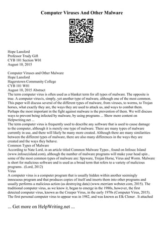 Computer Viruses And Other Malware
Hope Lansford
Professor Trudy Gift
CYB 101 Section W01
August 10, 2015
Computer Viruses and Other Malware
Hope Lansford
Hagerstown Community College
CYB 101 W01
August 10, 2015 Abstract
The term computer virus is often used as a blanket term for all types of malware. The opposite is
true. A computer virusis, simply, yet another type of malware, although one of the most common.
This paper will discuss several of the different types of malware, from viruses, to worms, to Trojan
horses, what exactly they are, the ways they are used to attack us, and ways to combat them.
Perhaps the most important in the fight against malware is the prevention of them. We will discuss
ways to prevent being infected by malware, by using programs ... Show more content on
Helpwriting.net ...
The term computer virus is frequently used to describe any software that is used to cause damage
to the computer, although it is merely one type of malware. There are many types of malware
currently in use, and there will likely be many more created. Although there are many similarities
between the different types of malware, there are also many differences in the ways they are
created and the ways they behave.
Common Types of Malware
According to Nate Lord, in an article titled Common Malware Types , found on Infosec Island
(www.infosecisland.com), although the number of malware programs will make your head spin ,
some of the most common types of malware are: Spyware, Trojan Horse, Virus and Worm. Malware
is short for malicious software and is used as a broad term that refers to a variety of malicious
programs . (Lord, 2012)
Virus
A computer virus is a computer program that is usually hidden within another seemingly
innocuous program and that produces copies of itself and inserts them into other programs and
usually performs a malicious action (as destroying data) (www.merriam webster.com, 2015). The
traditional computer virus, as we know it, began to emerge in the 1980s, however, the first
detected computer virus, known as the Creeper Virus, in the early 1970s (Computer Virus, 2015).
The first personal computer virus to appear was in 1982, and was known as Elk Cloner . It attached
... Get more on HelpWriting.net ...
 